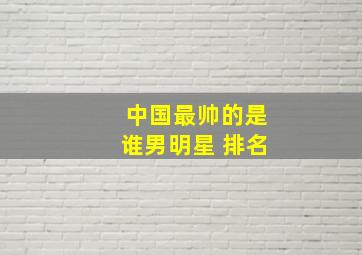 中国最帅的是谁男明星 排名